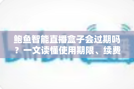 鲍鱼智能直播盒子会过期吗？一文读懂使用期限、续费与保养全攻略