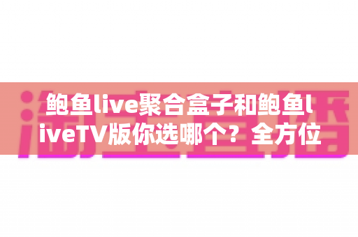鲍鱼live聚合盒子和鲍鱼liveTV版你选哪个？全方位对比评测与实用选购指南