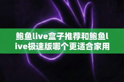 鲍鱼live盒子推荐和鲍鱼live极速版哪个更适合家用？家庭直播应用深度对比与选购全指南