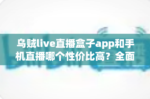 乌贼live直播盒子app和手机直播哪个性价比高？全面解析助你选对直播设备方案