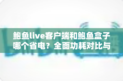 鲍鱼live客户端和鲍鱼盒子哪个省电？全面功耗对比与省电使用指南