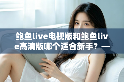 鲍鱼live电视版和鲍鱼live高清版哪个适合新手?——新手选版全攻略与实用指南 鲍鱼live电视版和鲍鱼live高清版哪个适合新手?——新手选版全攻略与实用指南