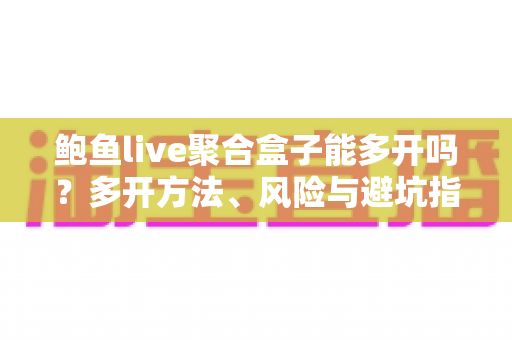 鲍鱼live聚合盒子能多开吗？多开方法、风险与避坑指南一次讲清
