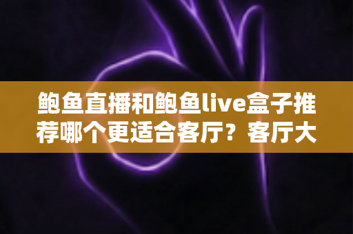 鲍鱼直播和鲍鱼live盒子推荐哪个更适合客厅？客厅大屏观看方案深度对比与选购指南