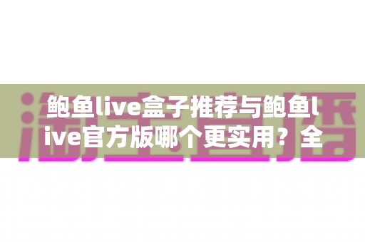 鲍鱼live盒子推荐与鲍鱼live官方版哪个更实用？全面对比分析与选择指南