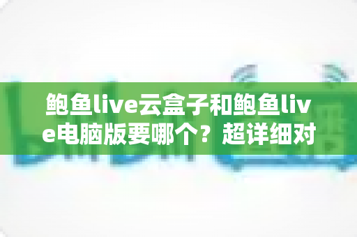 鲍鱼live云盒子和鲍鱼live电脑版要哪个？超详细对比指南帮你一次选对