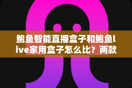 鲍鱼智能直播盒子和鲍鱼live家用盒子怎么比？两款热门盒子全方位深度对比与选购指南