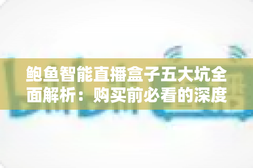 鲍鱼智能直播盒子五大坑全面解析:购买前必看的深度避坑指南 鲍鱼智能直播盒子五大坑全面解析:购买前必看的深度避坑指南