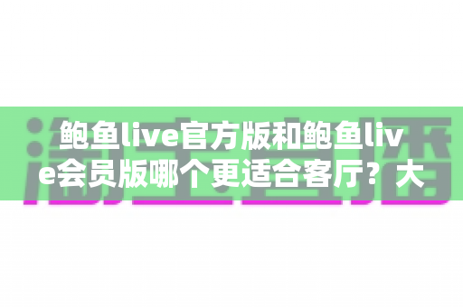 鲍鱼live官方版和鲍鱼live会员版哪个更适合客厅？大屏观影版本选择全攻略