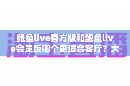 鲍鱼live官方版和鲍鱼live会员版哪个更适合客厅？大屏观影版本选择全攻略