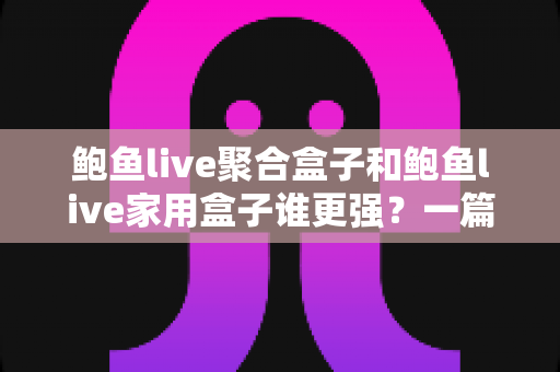 鲍鱼live聚合盒子和鲍鱼live家用盒子谁更强？一篇讲透功能、体验与选购的深度对比评测