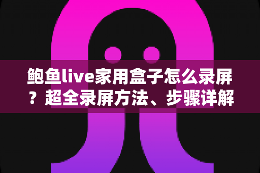 鲍鱼live家用盒子怎么录屏？超全录屏方法、步骤详解与实用避坑指南