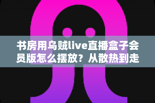 书房用乌贼live直播盒子会员版怎么摆放？从散热到走线的全攻略，轻松打造高效观影书房