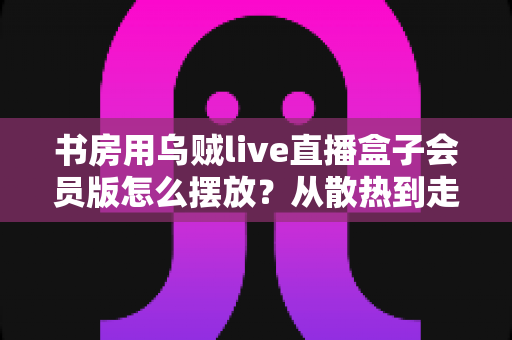 书房用乌贼live直播盒子会员版怎么摆放？从散热到走线的全攻略，轻松打造高效观影书房