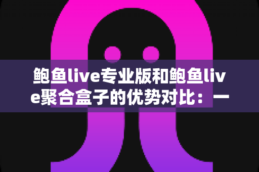 鲍鱼live专业版和鲍鱼live聚合盒子的优势对比：一篇文章帮你选对版本，少走弯路