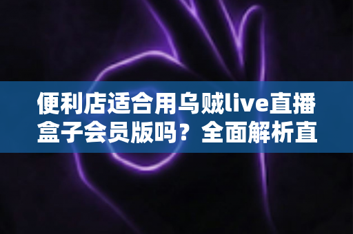 便利店适合用乌贼live直播盒子会员版吗?全面解析直播盒子在便利店的实用价值与选择建议 便利店适合用乌贼live直播盒子会员版吗?全面解析直播盒子在便利店的实用价值与选择建议