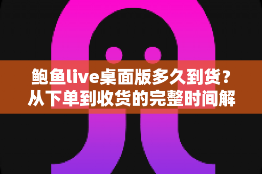 鲍鱼live桌面版多久到货?从下单到收货的完整时间解析与购买指南 鲍鱼live桌面版多久到货?从下单到收货的完整时间解析与购买指南