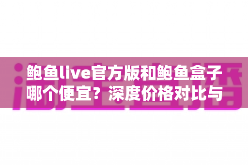 鲍鱼live官方版和鲍鱼盒子哪个便宜？深度价格对比与省钱选购指南