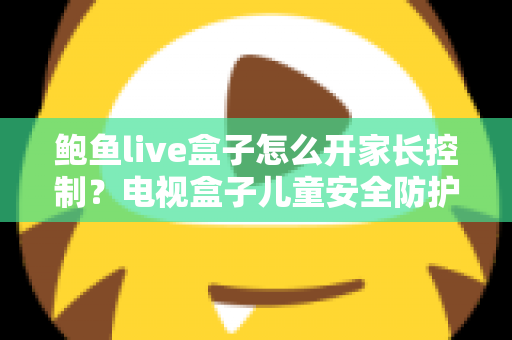 鲍鱼live盒子怎么开家长控制?电视盒子儿童安全防护与使用限制全攻略 鲍鱼live盒子怎么开家长控制?电视盒子儿童安全防护与使用限制全攻略