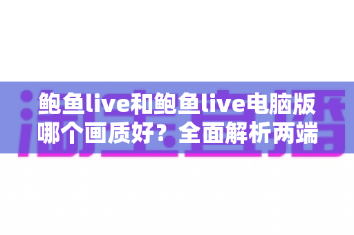 鲍鱼live和鲍鱼live电脑版哪个画质好？全面解析两端清晰度差异，帮你选出最佳观看方案