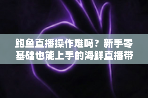鲍鱼直播操作难吗？新手零基础也能上手的海鲜直播带货全攻略