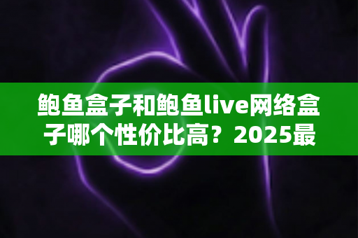 鲍鱼盒子和鲍鱼live网络盒子哪个性价比高？2025最新选购对比全攻略