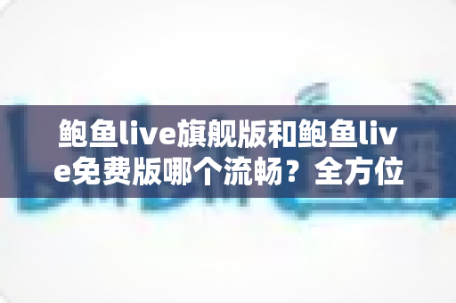 鲍鱼live旗舰版和鲍鱼live免费版哪个流畅？全方位对比与流畅度优化实用指南