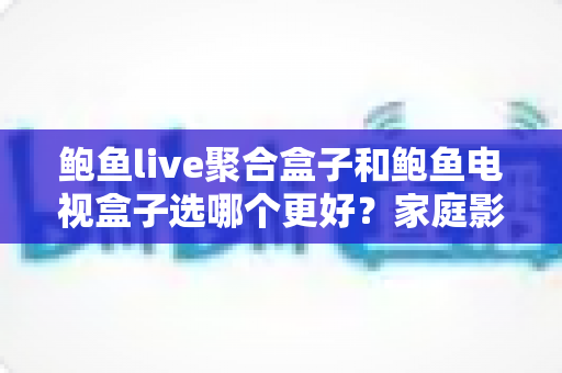 鲍鱼live聚合盒子和鲍鱼电视盒子选哪个更好?家庭影音选购全攻略 鲍鱼live聚合盒子和鲍鱼电视盒子选哪个更好?家庭影音选购全攻略