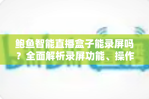 鲍鱼智能直播盒子能录屏吗?全面解析录屏功能、操作步骤与实用技巧 鲍鱼智能直播盒子能录屏吗?全面解析录屏功能、操作步骤与实用技巧