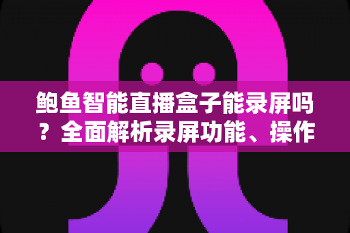 鲍鱼智能直播盒子能录屏吗?全面解析录屏功能、操作步骤与实用技巧 鲍鱼智能直播盒子能录屏吗?全面解析录屏功能、操作步骤与实用技巧