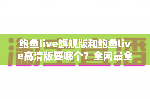 鲍鱼live旗舰版和鲍鱼live高清版要哪个?全网最全版本对比与选择指南 鲍鱼live旗舰版和鲍鱼live高清版要哪个?全网最全版本对比与选择指南