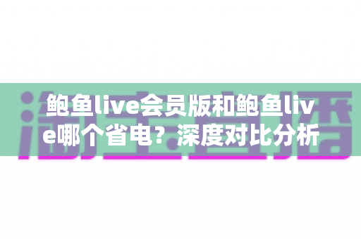 鲍鱼live会员版和鲍鱼live哪个省电？深度对比分析与实用省电技巧全攻略