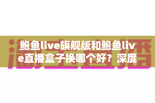 鲍鱼live旗舰版和鲍鱼live直播盒子换哪个好?深度对比评测与选购指南 鲍鱼live旗舰版和鲍鱼live直播盒子换哪个好?深度对比评测与选购指南