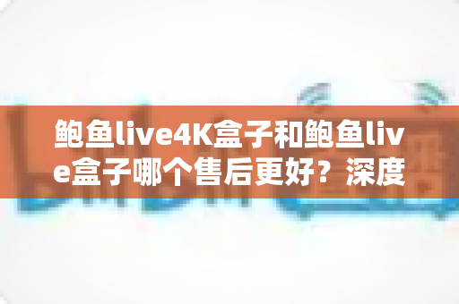 鲍鱼live4K盒子和鲍鱼live盒子哪个售后更好?深度售后对比与选购避坑指南 鲍鱼live4K盒子和鲍鱼live盒子哪个售后更好?深度售后对比与选购避坑指南