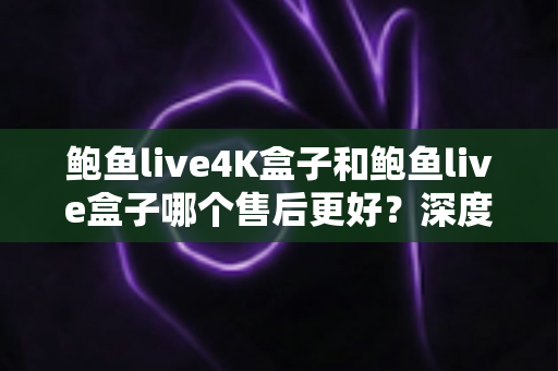 鲍鱼live4K盒子和鲍鱼live盒子哪个售后更好？深度售后对比与选购避坑指南