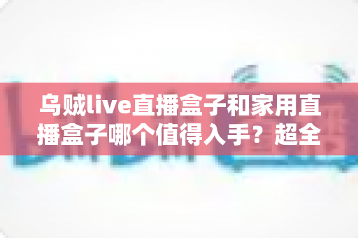 乌贼live直播盒子和家用直播盒子哪个值得入手？超全对比解析帮你精准选购
