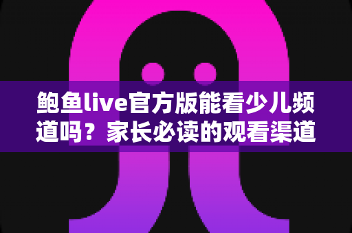 鲍鱼live官方版能看少儿频道吗？家长必读的观看渠道全解析与安全观看指南