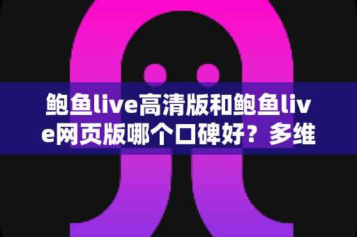 鲍鱼live高清版和鲍鱼live网页版哪个口碑好？多维度深度对比帮你选对版本