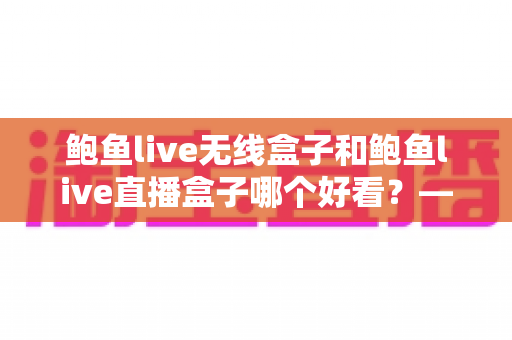 鲍鱼live无线盒子和鲍鱼live直播盒子哪个好看？——两款热门直播盒子外观设计与选购深度对比指南
