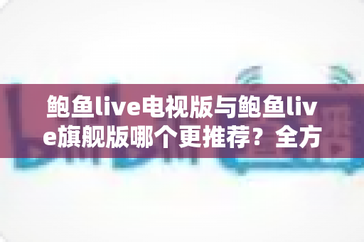 鲍鱼live电视版与鲍鱼live旗舰版哪个更推荐？全方位深度对比评测，帮你一次选对不踩坑