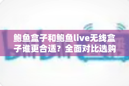 鲍鱼盒子和鲍鱼live无线盒子谁更合适？全面对比选购指南帮你一次看懂