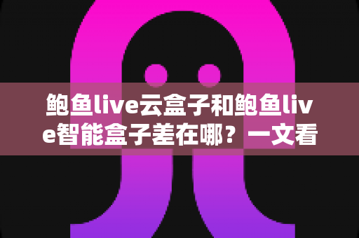 鲍鱼live云盒子和鲍鱼live智能盒子差在哪？一文看懂核心区别与选购指南