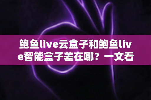 鲍鱼live云盒子和鲍鱼live智能盒子差在哪？一文看懂核心区别与选购指南