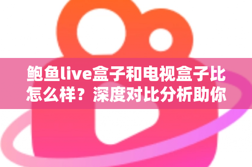 鲍鱼live盒子和电视盒子比怎么样？深度对比分析助你选对家庭观影设备