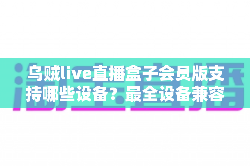 乌贼live直播盒子会员版支持哪些设备？最全设备兼容清单与安装指南一次讲清