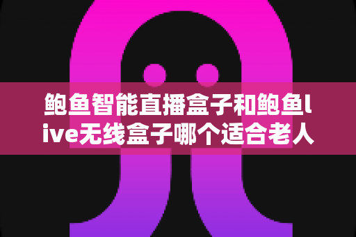 鲍鱼智能直播盒子和鲍鱼live无线盒子哪个适合老人？深度对比帮你选对不选贵