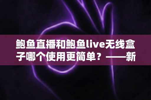 鲍鱼直播和鲍鱼live无线盒子哪个使用更简单？——新手也能秒懂的观影设备全面对比指南
