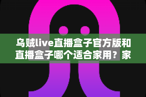 乌贼live直播盒子官方版和直播盒子哪个适合家用?家用大屏直播观影方案全面对比与选购指南 乌贼live直播盒子官方版和直播盒子哪个适合家用?家用大屏直播观影方案全面对比与选购指南