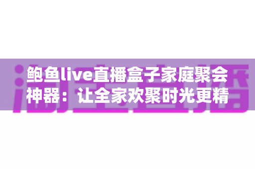 鲍鱼live直播盒子家庭聚会神器:让全家欢聚时光更精彩的智能娱乐中心 鲍鱼live直播盒子家庭聚会神器:让全家欢聚时光更精彩的智能娱乐中心