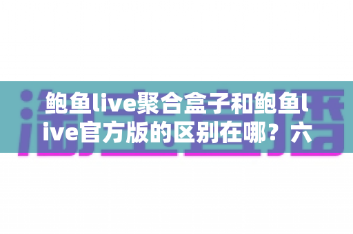 鲍鱼live聚合盒子和鲍鱼live官方版的区别在哪？六大核心差异全面解析与选择指南